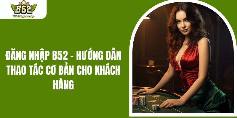 Đăng Nhập B52 - Hướng Dẫn Thao Tác Cơ Bản Cho Khách Hàng
